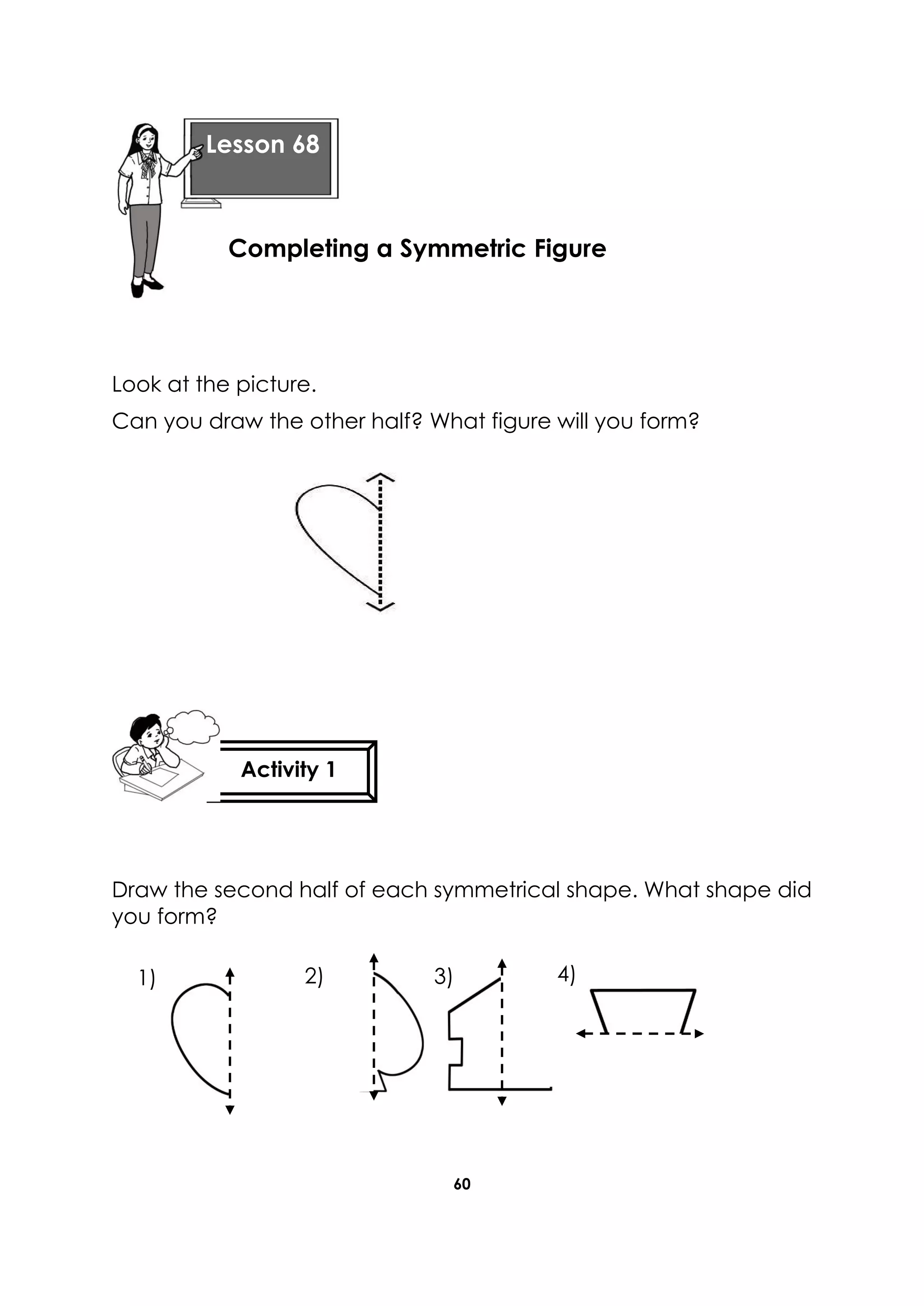 60
Look at the picture.
Can you draw the other half? What figure will you form?
Draw the second half of each symmetrical shape. What shape did
you form?
Lesson 68
Completing a Symmetric Figure
Activity 1
1) 2) 3) 4)
 