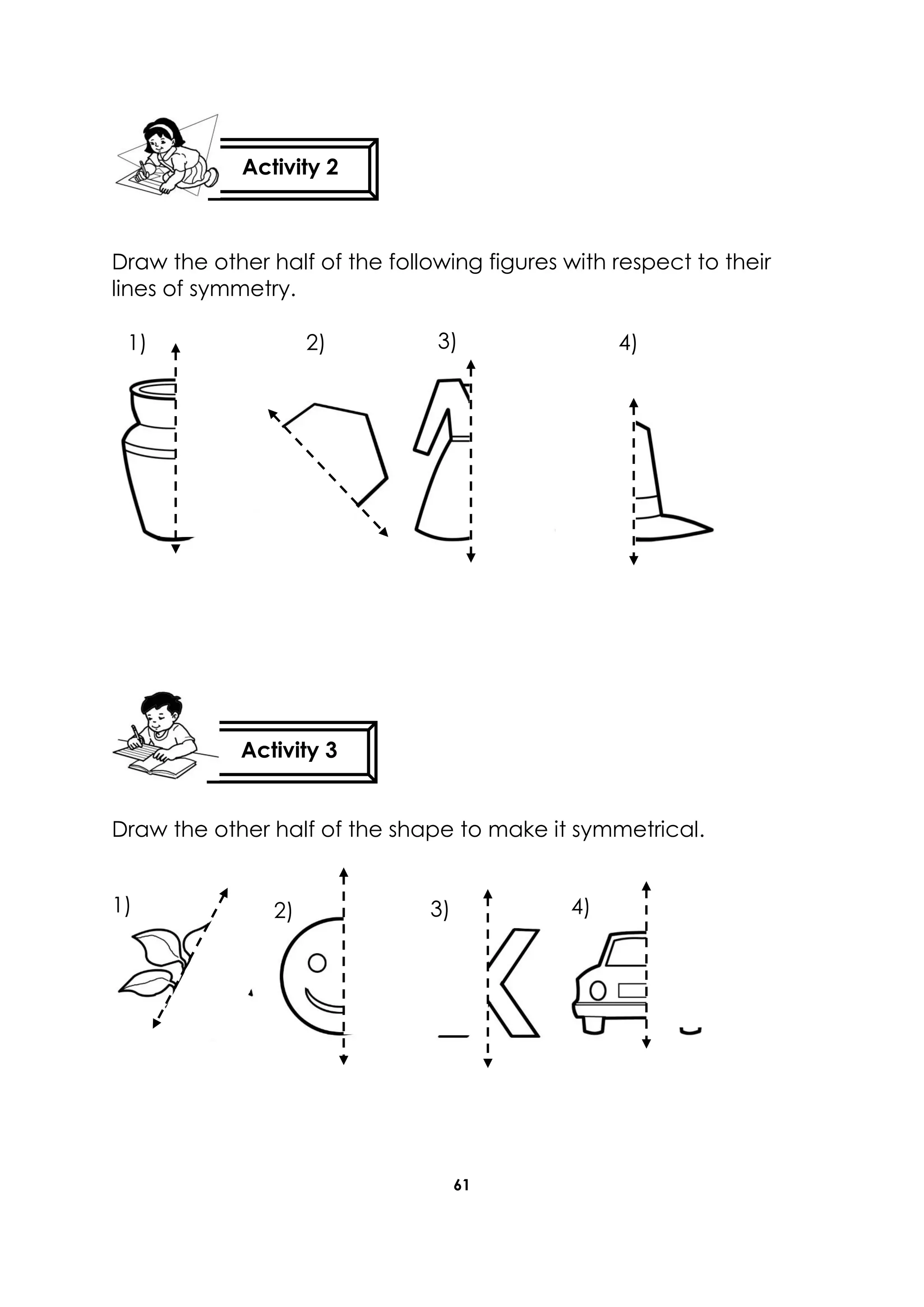 61
Draw the other half of the following figures with respect to their
lines of symmetry.
Draw the other half of the shape to make it symmetrical.
Activity 2
Activity 3
1) 2) 3) 4)
1) 2) 3) 4)
 