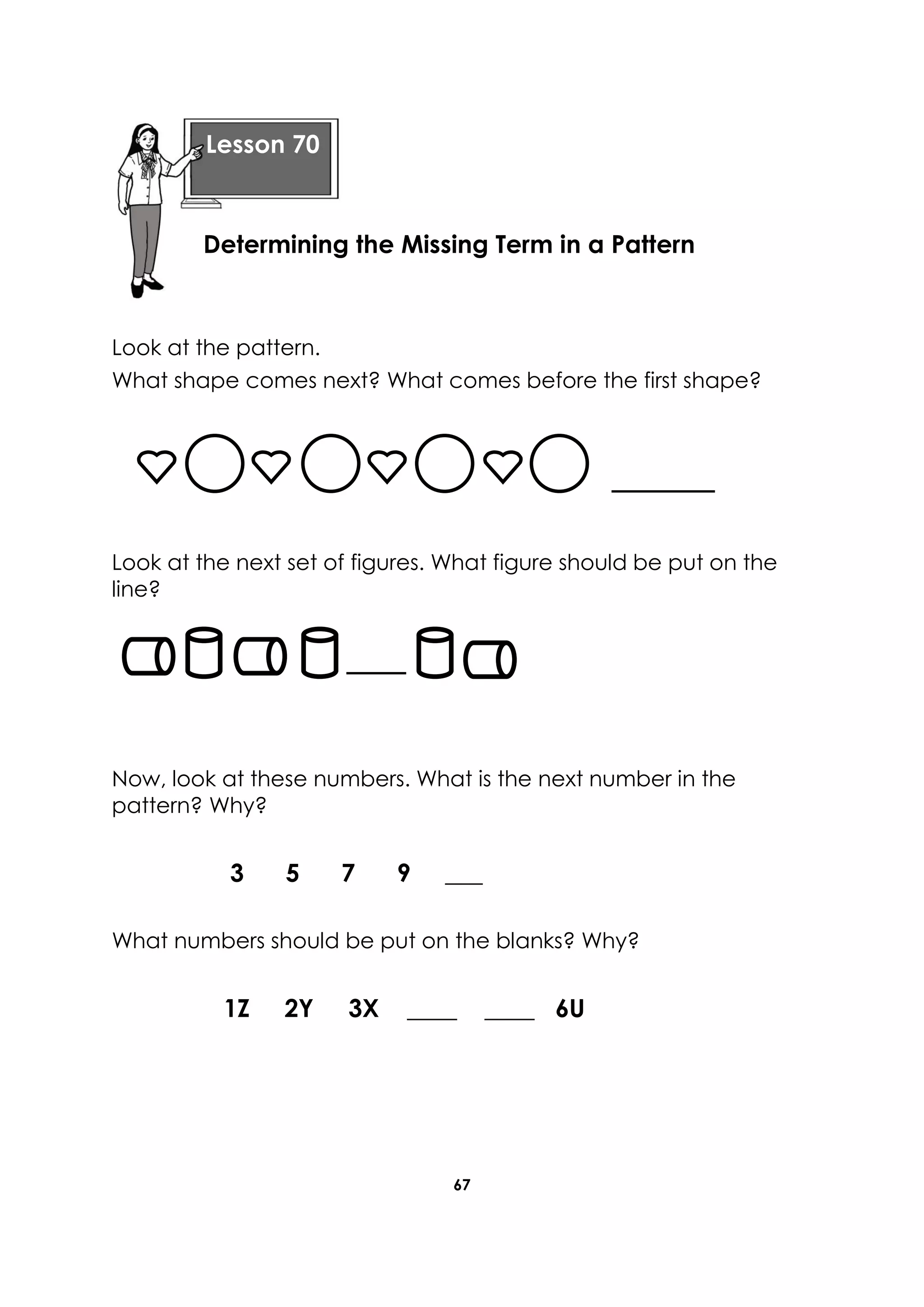 67
Look at the pattern.
What shape comes next? What comes before the first shape?
Look at the next set of figures. What figure should be put on the
line?
Now, look at these numbers. What is the next number in the
pattern? Why?
3 5 7 9 ___
What numbers should be put on the blanks? Why?
1Z 2Y 3X ____ ____ 6U
Lesson 70
Determining the Missing Term in a Pattern
 