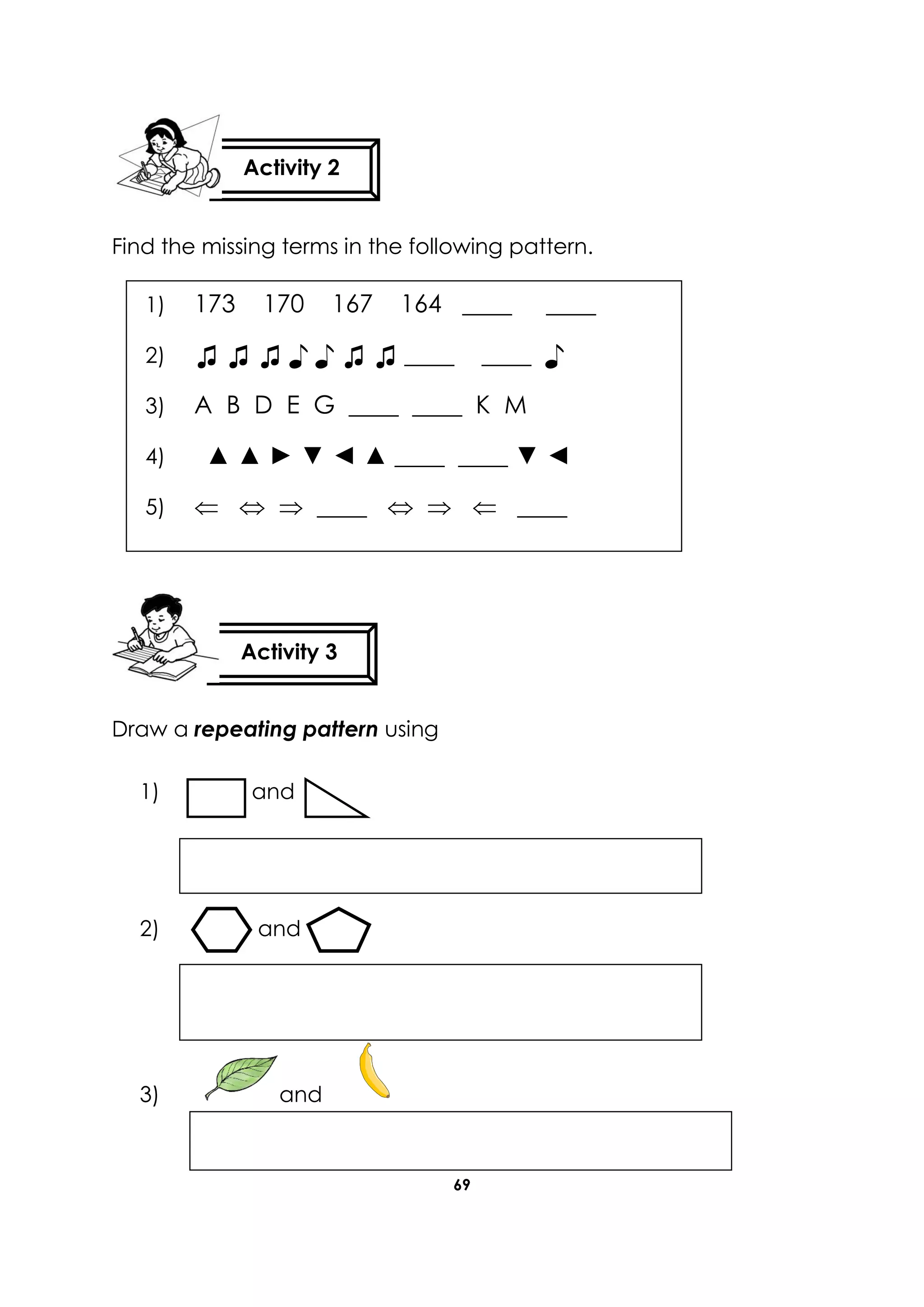 69
Find the missing terms in the following pattern.
Draw a repeating pattern using
1) and
2) and
3) and
Activity 2
Activity 3
1) 173 170 167 164 ____ ____
2) ♫ ♫ ♫ ♪ ♪ ♫ ♫ ____ ____ ♪
3) A B D E G ____ ____ K M
4) ▲ ▲ ► ▼ ◄ ▲ ____ ____ ▼ ◄
5)    ____    ____
6)
7)
 