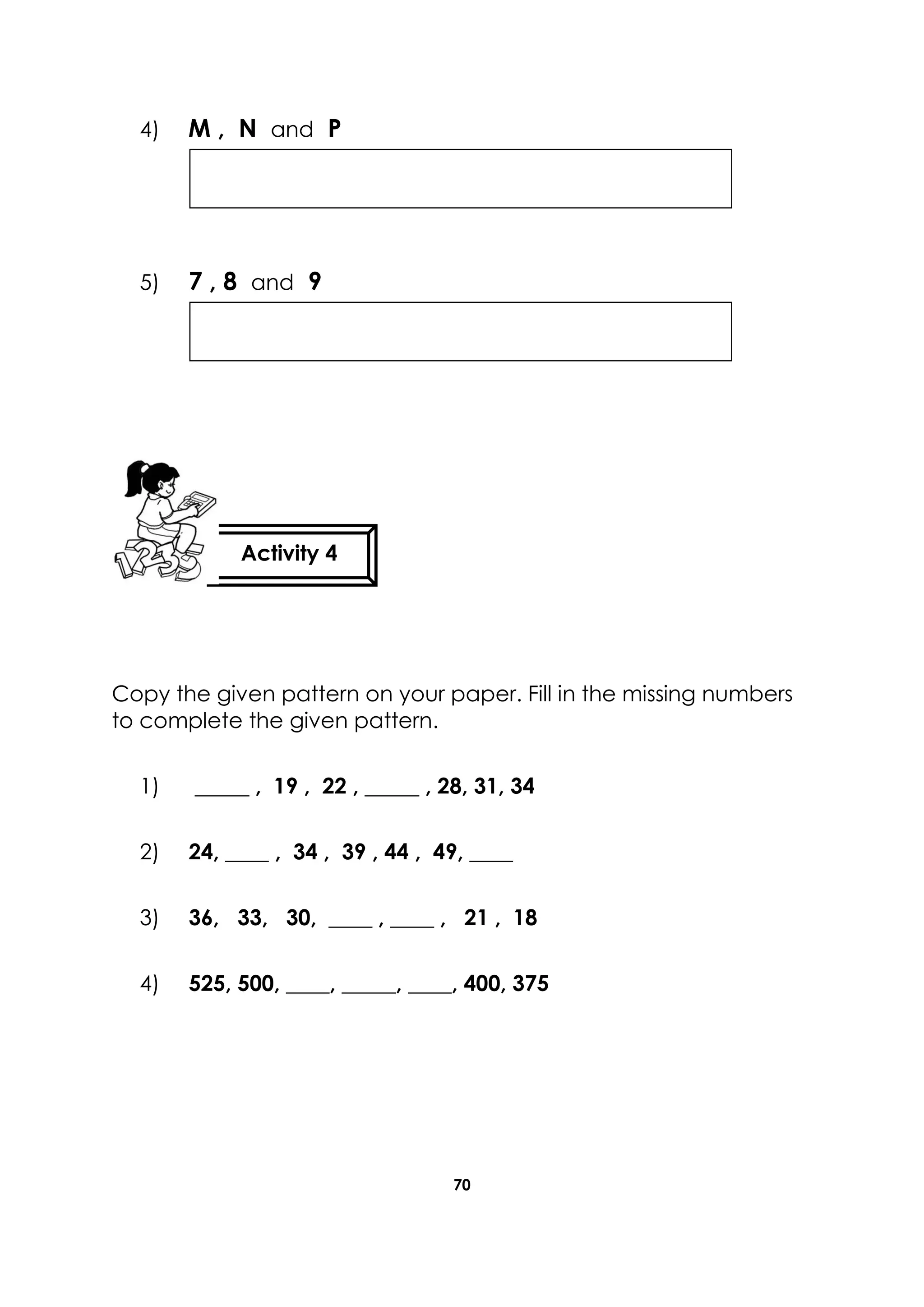 70
4) M , N and P
5) 7 , 8 and 9
Copy the given pattern on your paper. Fill in the missing numbers
to complete the given pattern.
1) _____ , 19 , 22 , _____ , 28, 31, 34
2) 24, ____ , 34 , 39 , 44 , 49, ____
3) 36, 33, 30, ____ , ____ , 21 , 18
4) 525, 500, ____, _____, ____, 400, 375
Activity 4
 