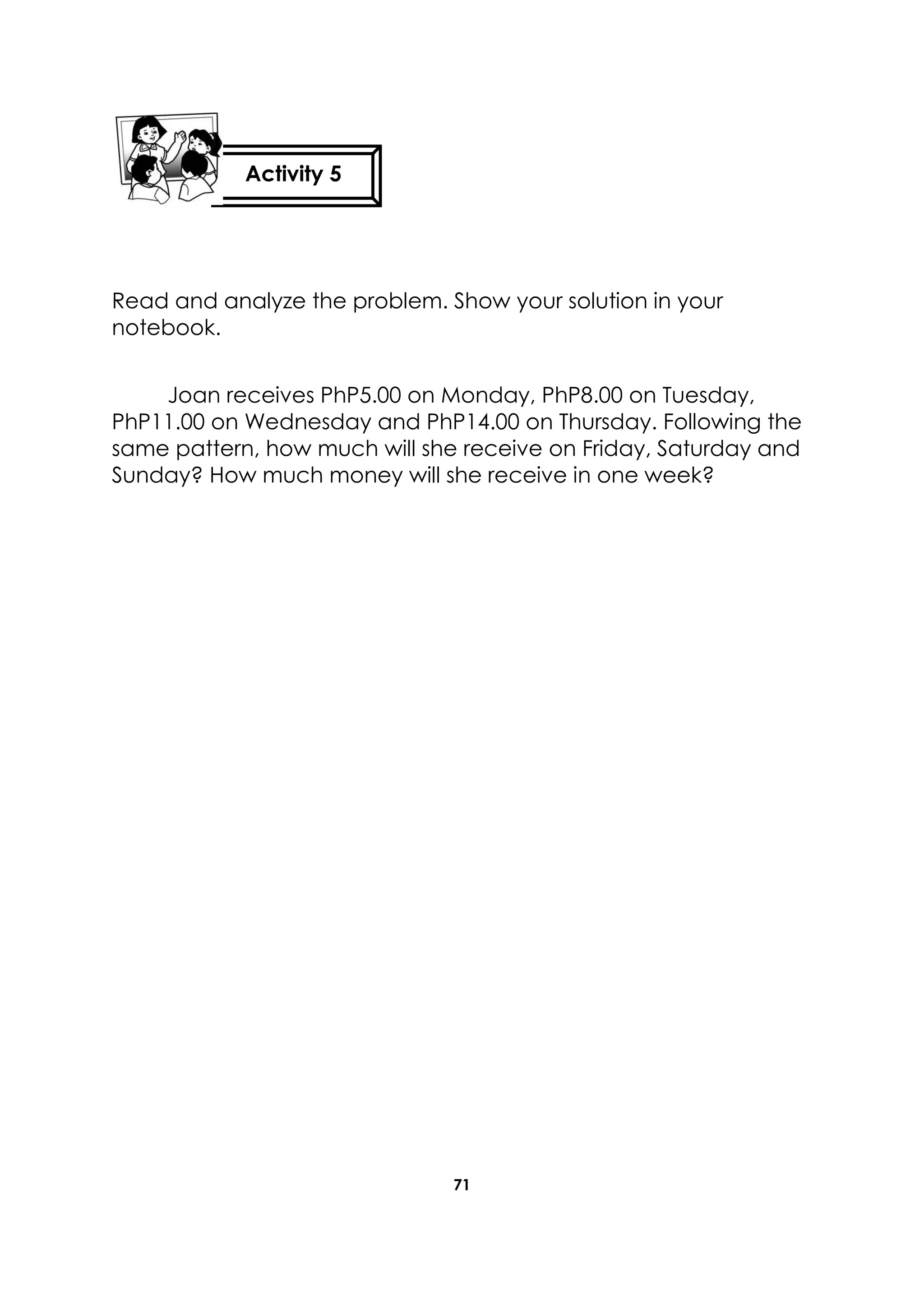 71
Read and analyze the problem. Show your solution in your
notebook.
Joan receives PhP5.00 on Monday, PhP8.00 on Tuesday,
PhP11.00 on Wednesday and PhP14.00 on Thursday. Following the
same pattern, how much will she receive on Friday, Saturday and
Sunday? How much money will she receive in one week?
Activity 5
 
