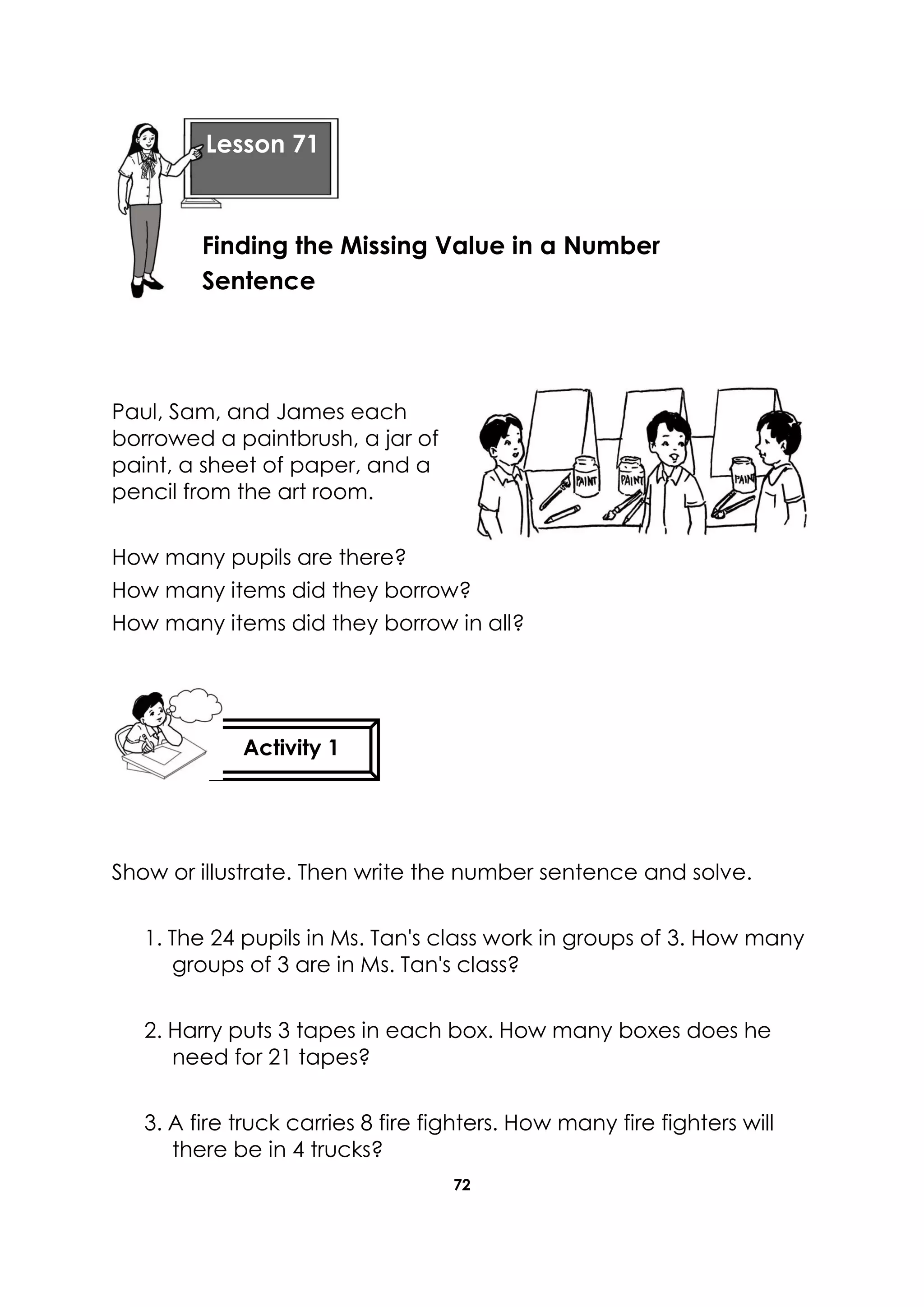 72
Paul, Sam, and James each
borrowed a paintbrush, a jar of
paint, a sheet of paper, and a
pencil from the art room.
How many pupils are there?
How many items did they borrow?
How many items did they borrow in all?
Show or illustrate. Then write the number sentence and solve.
1. The 24 pupils in Ms. Tan's class work in groups of 3. How many
groups of 3 are in Ms. Tan's class?
2. Harry puts 3 tapes in each box. How many boxes does he
need for 21 tapes?
3. A fire truck carries 8 fire fighters. How many fire fighters will
there be in 4 trucks?
Lesson 71
Finding the Missing Value in a Number
Sentence
Activity 1
 