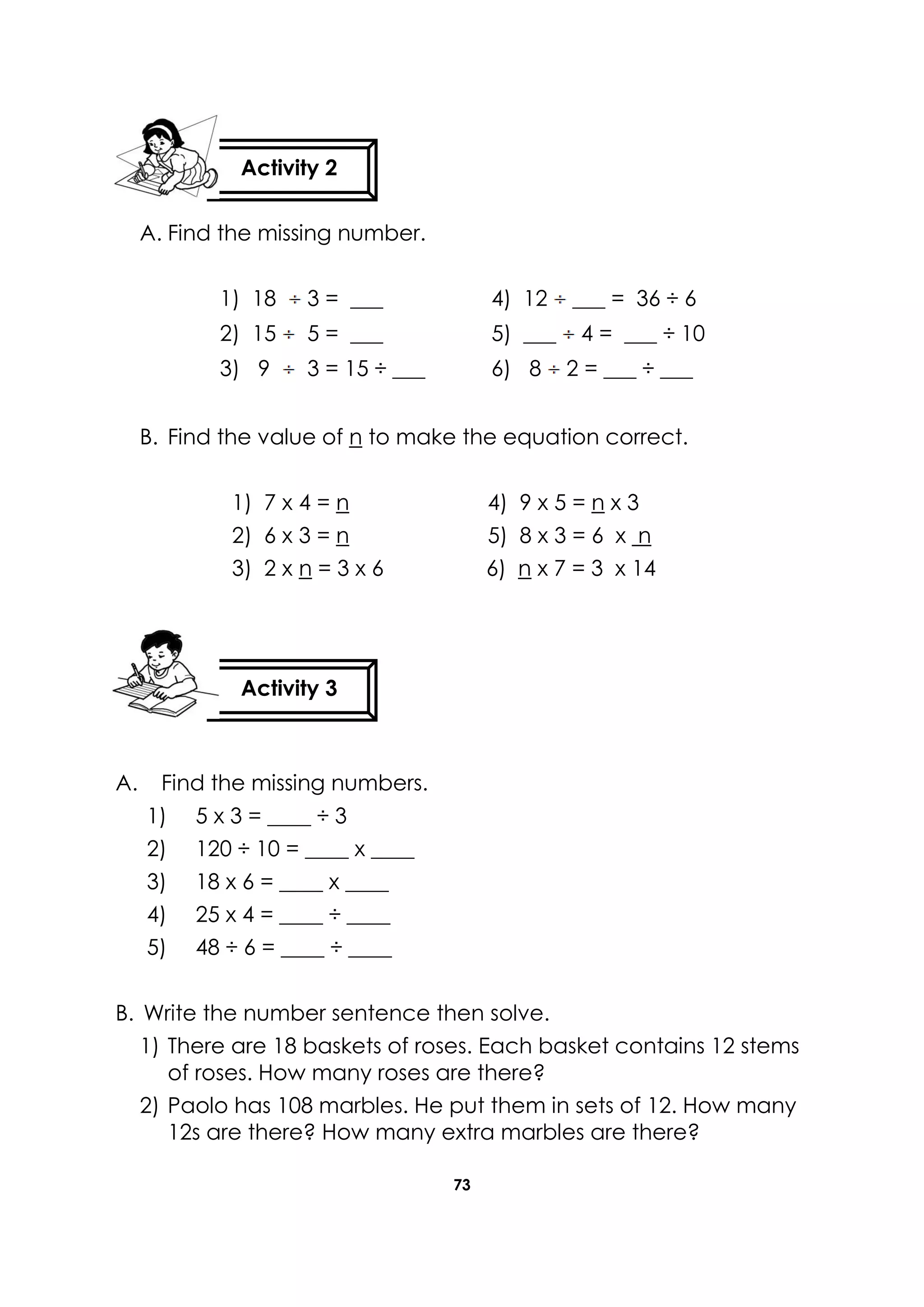 73
A. Find the missing number.
1) 18 3 = ___ 4) 12 ___ = 36 ÷ 6
2) 15 5 = ___ 5) ___ 4 = ___ ÷ 10
3) 9 3 = 15 ÷ ___ 6) 8 2 = ___ ÷ ___
B. Find the value of n to make the equation correct.
1) 7 x 4 = n 4) 9 x 5 = n x 3
2) 6 x 3 = n 5) 8 x 3 = 6 x n
3) 2 x n = 3 x 6 6) n x 7 = 3 x 14
A. Find the missing numbers.
1) 5 x 3 = ____ ÷ 3
2) 120 ÷ 10 = ____ x ____
3) 18 x 6 = ____ x ____
4) 25 x 4 = ____ ÷ ____
5) 48 ÷ 6 = ____ ÷ ____
B. Write the number sentence then solve.
1) There are 18 baskets of roses. Each basket contains 12 stems
of roses. How many roses are there?
2) Paolo has 108 marbles. He put them in sets of 12. How many
12s are there? How many extra marbles are there?
Activity 2
Activity 3
 