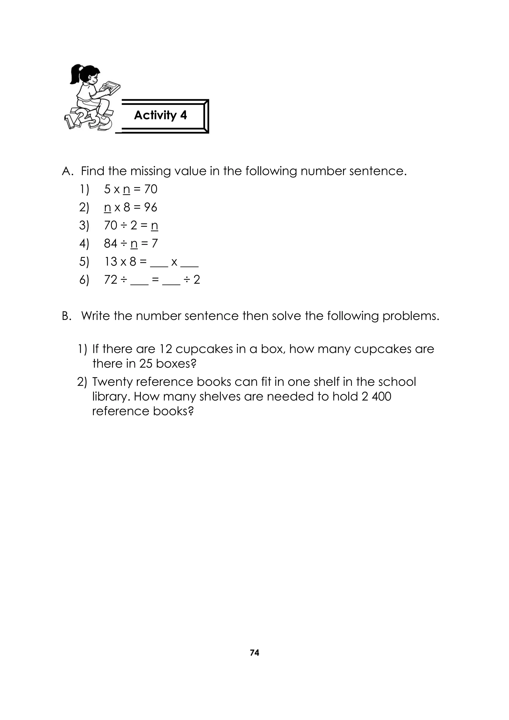74
A. Find the missing value in the following number sentence.
1) 5 x n = 70
2) n x 8 = 96
3) 70 ÷ 2 = n
4) 84 ÷ n = 7
5) 13 x 8 = ___ x ___
6) 72 ÷ ___ = ___ ÷ 2
B. Write the number sentence then solve the following problems.
1) If there are 12 cupcakes in a box, how many cupcakes are
there in 25 boxes?
2) Twenty reference books can fit in one shelf in the school
library. How many shelves are needed to hold 2 400
reference books?
Activity 4
 