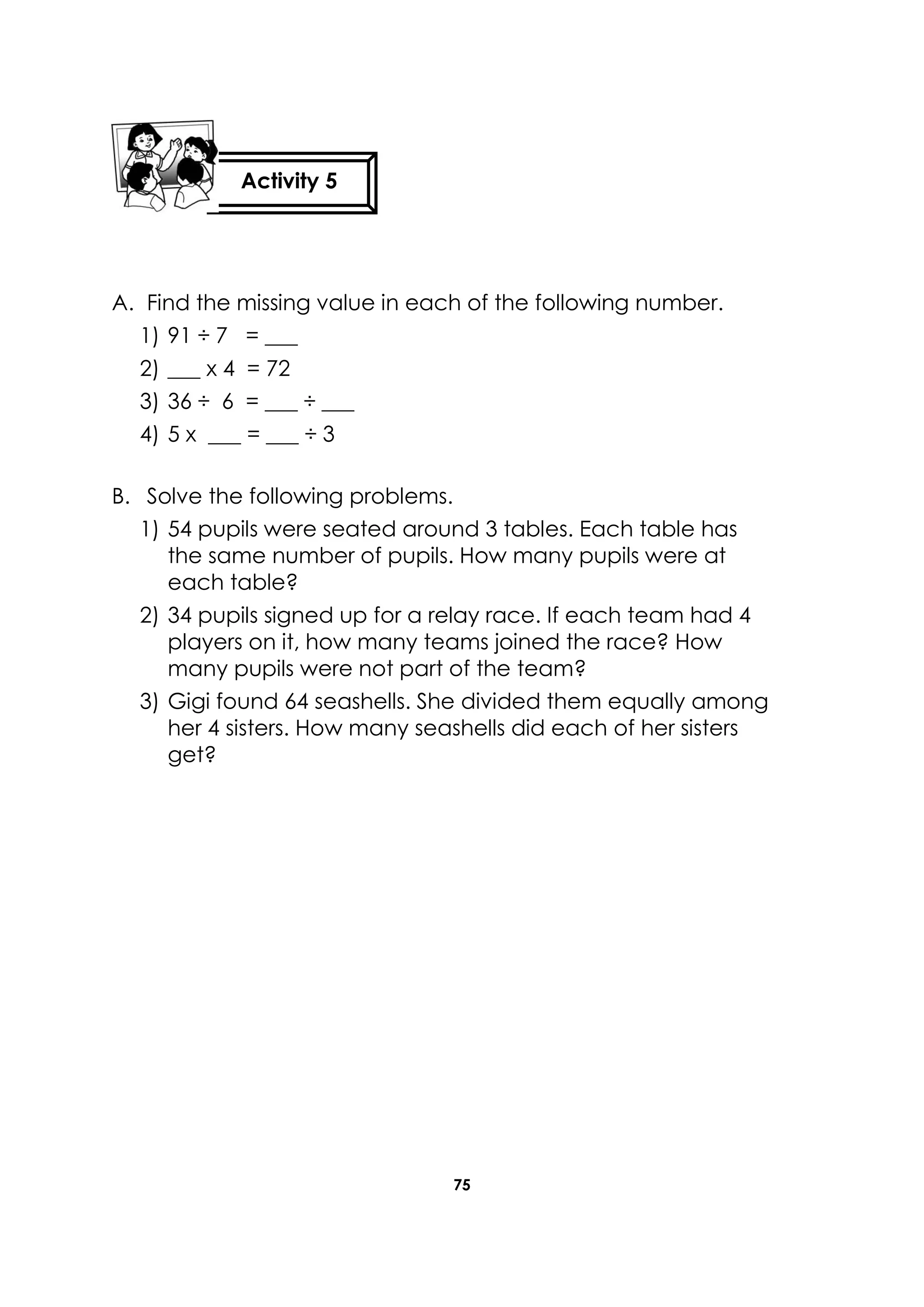 75
A. Find the missing value in each of the following number.
1) 91 ÷ 7 = ___
2) ___ x 4 = 72
3) 36 ÷ 6 = ___ ÷ ___
4) 5 x ___ = ___ ÷ 3
B. Solve the following problems.
1) 54 pupils were seated around 3 tables. Each table has
the same number of pupils. How many pupils were at
each table?
2) 34 pupils signed up for a relay race. If each team had 4
players on it, how many teams joined the race? How
many pupils were not part of the team?
3) Gigi found 64 seashells. She divided them equally among
her 4 sisters. How many seashells did each of her sisters
get?
Activity 5
 
