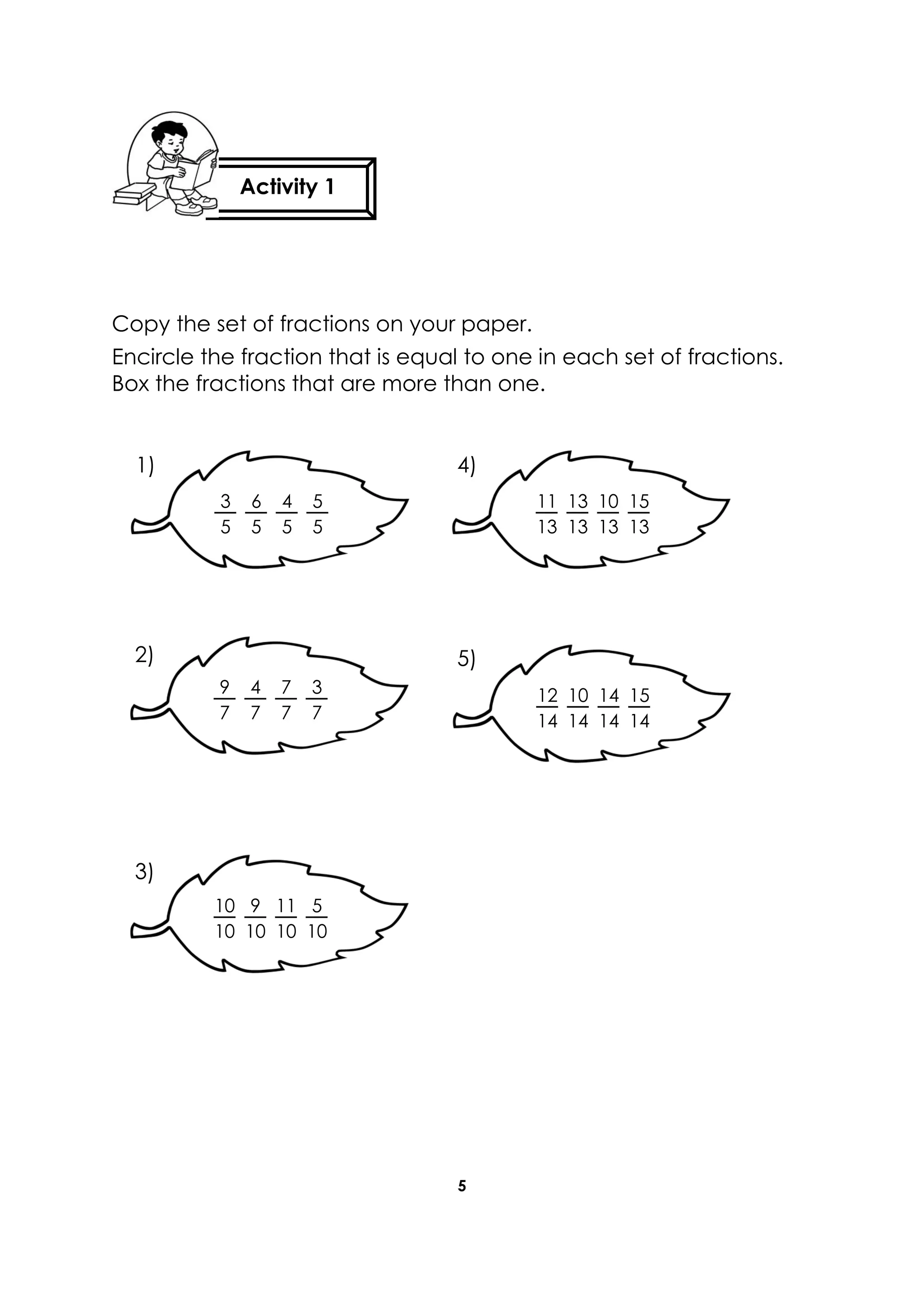 5
Copy the set of fractions on your paper.
Encircle the fraction that is equal to one in each set of fractions.
Box the fractions that are more than one.
11
13
10
13
13
13
15
13
3
5
4
5
6
5
5
5
9
7
7
7
4
7
3
7
12
14
14
14
10
14
15
14
10
10
11
10
9
10
5
10
1) 4)
5)2)
3)
Activity 1
 