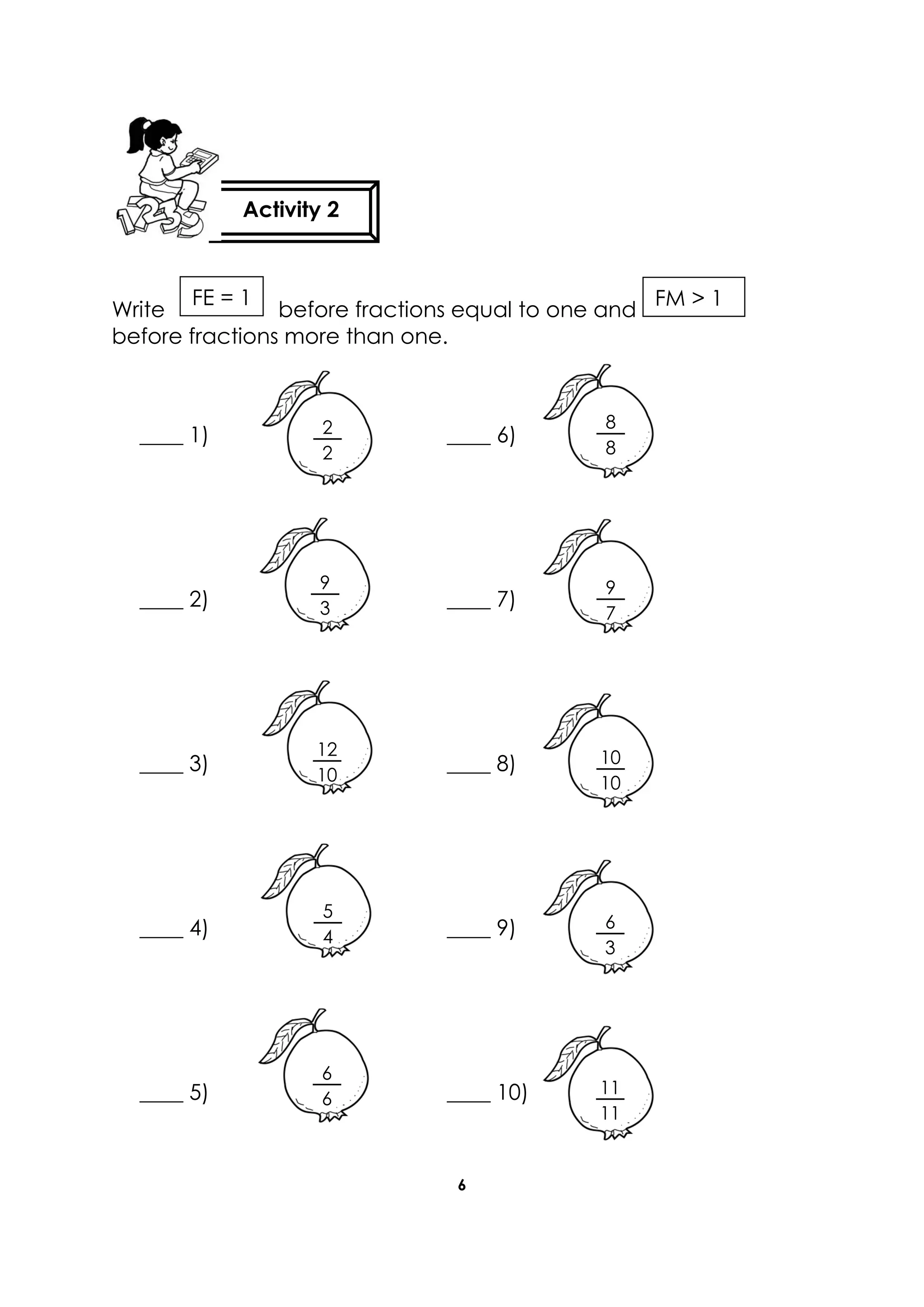 6
before fractions equal to one andWrite
before fractions more than one.
____ 1) ____ 6)
____ 2) ____ 7)
____ 3) ____ 8)
____ 4) ____ 9)
____ 5) ____ 10)
FM > 1
2
2
9
3
8
8
9
7
10
10
12
10
5
4
6
6
11
11
6
3
Activity 2
FE = 1
 