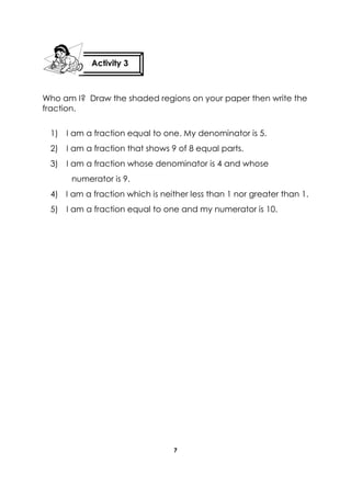 7 
Who am I? Draw the shaded regions on your paper then write the fraction. 
1) I am a fraction equal to one. My denominator is 5. 
2) I am a fraction that shows 9 of 8 equal parts. 
3) I am a fraction whose denominator is 4 and whose numerator is 9. 
4) I am a fraction which is neither less than 1 nor greater than 1. 
5) I am a fraction equal to one and my numerator is 10. 
Activity 3 
 
