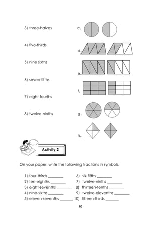10 
3) three-halves c. 
4) five-thirds 
d. 
5) nine sixths 
e. 
6) seven-fifths 
f. 
7) eight-fourths 
8) twelve-ninths g. 
h. 
On your paper, write the following fractions in symbols. 
1) four-thirds ________ 6) six-fifths ________ 
2) ten-eighths ________ 7) twelve-ninths ________ 
3) eight-sevenths ________ 8) thirteen-tenths ________ 
4) nine-sixths ________ 9) twelve-elevenths ________ 
5) eleven-sevenths _______ 10) fifteen-thirds _______ 
Activity 2 
 