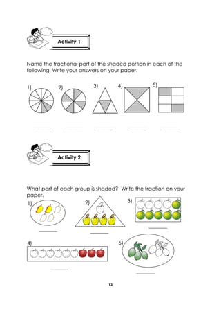 13 
Name the fractional part of the shaded portion in each of the following. Write your answers on your paper. 
_______ _______ _______ _______ ______ 
What part of each group is shaded? Write the fraction on your paper. 
Activity 2 
Activity 1 
1) 
2) 
3) 
4) 
5) 
1) 
2) 
4) 
5) 
_________ 
_________ 
_________ 
_________ 
3) 
_________  