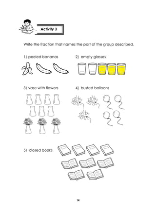 14 
Write the fraction that names the part of the group described. 
1) peeled bananas 2) empty glasses 
3) vase with flowers 4) busted balloons 
5) closed books 
Activity 3 
 