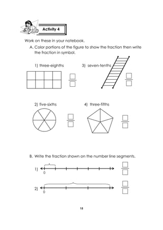 15 
Work on these in your notebook. 
A. Color portions of the figure to show the fraction then write the fraction in symbol. 
1) three-eighths 3) seven-tenths 
2) five-sixths 4) three-fifths 
B. Write the fraction shown on the number line segments. 
1) 
2) 
Activity 4 
0 
0  