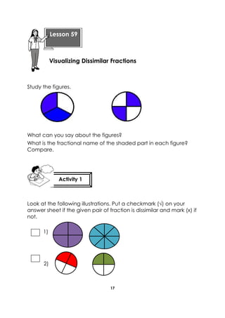17 
Study the figures. 
What can you say about the figures? 
What is the fractional name of the shaded part in each figure? Compare. 
Look at the following illustrations. Put a checkmark (√) on your answer sheet if the given pair of fraction is dissimilar and mark (x) if not. 
1) 
2) 
Lesson 59 
Visualizing Dissimilar Fractions 
Activity 1 
 