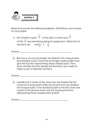 19 
Read and answer the following problems. Write/Draw your answer on your paper. 
1) Kim Christian spent of the day in school and 
of the day remaining doing his assignment. What kind of fractions are and ? 
Answer: ________________________________________________ 
2) Ben has a cut-out rectangle. He folded it into 4 equal parts and shaded 3 parts. Draw the rectangle made by Ben and give the fraction representing these shaded parts. Then, draw another fraction beside the illustration you made to make a pair of dissimilar fractions. 
Answer: ________________________________________________ 
3) Camille has 2 circles of the same size. She folded the first circle into 4 equal parts while the second one was divided into 8 equal parts. If she shaded 3 parts in the first circle and 3 parts in the second circle, are the resulting fractions representing these shaded parts similar? 
Answer:_____________________________________________ 
Activity 3 
1 
4 
1 
4 
1 
2 
1 
2 
1 
2  