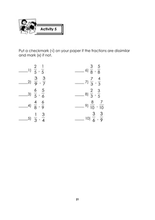 21 
Put a checkmark (√) on your paper if the fractions are dissimilar 
and mark (x) if not. 
_____1) 
5 
2 
, 5 
1 
_____ 6) 
8 
3 
, 8 
5 
_____2) 
9 
3 
, 
7 
3 
_____ 7) 
3 
7 
, 
3 
4 
_____3) 5 
6 
, 6 
5 
_____ 8) 
3 
2 
, 
5 
3 
_____4) 
8 
4 
, 
9 
6 
_____ 9) 
10 
8 
, 
10 
7 
_____5) 
3 
1 
, 4 
3 
_____ 10) 6 
3 
, 9 
3 
Activity 5 
 