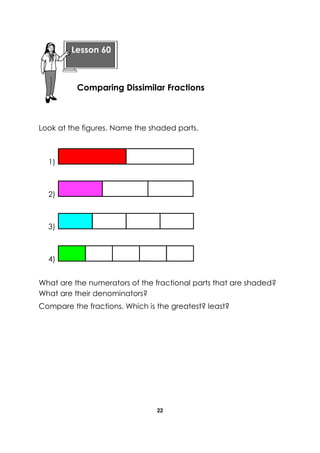 22 
Look at the figures. Name the shaded parts. 
1) 
2) 
3) 
4) 
What are the numerators of the fractional parts that are shaded? What are their denominators? 
Compare the fractions. Which is the greatest? least? 
Lesson 60 
Comparing Dissimilar Fractions  
