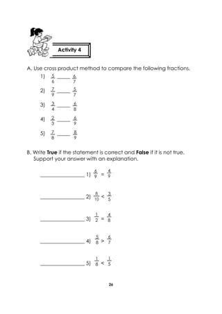 26 
A. Use cross product method to compare the following fractions. 
1) _____ 
2) _____ 
3) _____ 
4) _____ 
5) _____ 
B. Write True if the statement is correct and False if it is not true. Support your answer with an explanation. 
_________________ 1) = 
_________________ 2) < 
_________________ 3) = 
_________________ 4) > 
_________________ 5) < 
Activity 4 
6 
7 
8 
9 
6 
9 
7 
8 
2 
3 
6 
8 
3 
4 
5 
7 
7 
9 
5 
6 
6 
9 
4 
9 
1 
2 
3 
5 
8 
10 
4 
8 
1 
5 
5 
8 
1 
8 
6 
7  