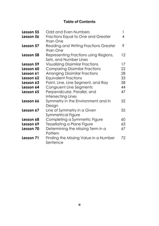 iii 
Table of Contents 
Lesson 55 
Odd and Even Numbers 
1 
Lesson 56 
Fractions Equal to One and Greater than One 
4 
Lesson 57 
Reading and Writing Fractions Greater 
than One 
9 
Lesson 58 
Representing Fractions using Regions, Sets, and Number Lines 
12 
Lesson 59 
Visualizing Dissimilar Fractions 
17 
Lesson 60 
Comparing Dissimilar Fractions 
22 
Lesson 61 
Arranging Dissimilar Fractions 
28 
Lesson 62 
Equivalent Fractions 
33 
Lesson 63 
Point, Line, Line Segment, and Ray 
38 
Lesson 64 
Congruent Line Segments 
44 
Lesson 65 
Perpendicular, Parallel, and Intersecting Lines 
47 
Lesson 66 
Symmetry in the Environment and in Design 
52 
Lesson 67 
Line of Symmetry in a Given Symmetrical Figure 
55 
Lesson 68 
Completing a Symmetric Figure 
60 
Lesson 69 
Tessellating a Plane Figure 
63 
Lesson 70 
Determining the Missing Term in a Pattern 
67 
Lesson 71 
Finding the Missing Value in a Number Sentence 
72 
 