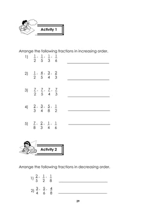 29 
Arrange the following fractions in increasing order. 
1) 
2) 
3) 
4) 
5) 
Arrange the following fractions in decreasing order. 
Activity 1 
Activity 2 
1 , 1 , 1 , 1 
2 5 3 6 
1 , 4 , 3 , 2 
2 5 4 3 
7 , 7 , 7 , 7 
2 5 4 3 
2 , 3 , 5 , 1 
3 4 8 2 
7 , 2 , 1 , 1 
8 3 4 6 
2 , 1 , 1 
5 2 8 
3 , 5 , 4 
4 6 8 
1) 
2)  