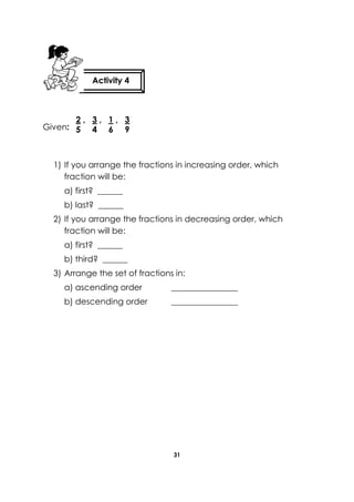 31 
Given: 
1) If you arrange the fractions in increasing order, which fraction will be: 
a) first? ______ 
b) last? ______ 
2) If you arrange the fractions in decreasing order, which fraction will be: 
a) first? ______ 
b) third? ______ 
3) Arrange the set of fractions in: 
a) ascending order ________________ 
b) descending order ________________ 
Activity 4 
2 , 3 , 1 , 3 
5 4 6 9  