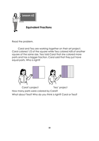 33 
Read the problem. 
Carol and Tess are working together on their art project. Carol colored 1/2 of the square while Tess colored 4/8 of another square of the same size. Tess told Carol that she colored more parts and has a bigger fraction. Carol said that they just have equal parts. Who is right? 
Carol’s project Tess’ project 
How many parts were colored by Carol? 
What about Tess? Who do you think is right? Carol or Tess? 
Lesson 62 
Equivalent Fractions  