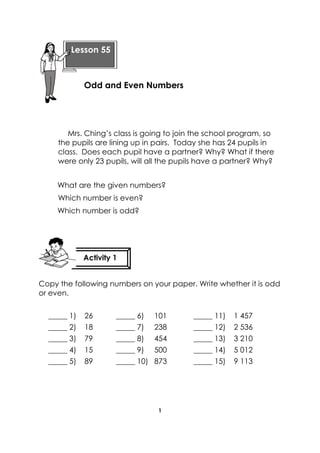 1 
Mrs. Ching’s class is going to join the school program, so the pupils are lining up in pairs. Today she has 24 pupils in class. Does each pupil have a partner? Why? What if there were only 23 pupils, will all the pupils have a partner? Why? 
What are the given numbers? 
Which number is even? 
Which number is odd? 
Copy the following numbers on your paper. Write whether it is odd or even. 
_____ 1) 26 _____ 6) 101 _____ 11) 1 457 
_____ 2) 18 _____ 7) 238 _____ 12) 2 536 
_____ 3) 79 _____ 8) 454 _____ 13) 3 210 
_____ 4) 15 _____ 9) 500 _____ 14) 5 012 
_____ 5) 89 _____ 10) 873 _____ 15) 9 113 
Lesson 55 
Odd and Even Numbers 
Activity 1 
 