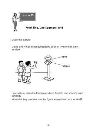 38 
Study the picture. 
David and Vince are playing darts. Look at where their darts landed. 
How will you describe the figure where David’s and Vince’s darts landed? 
What did they use to name the figure where their darts landed? 
Lesson 63 
Point, Line, Line Segment, and Ray 
D 
V 
Vincent 
David  
