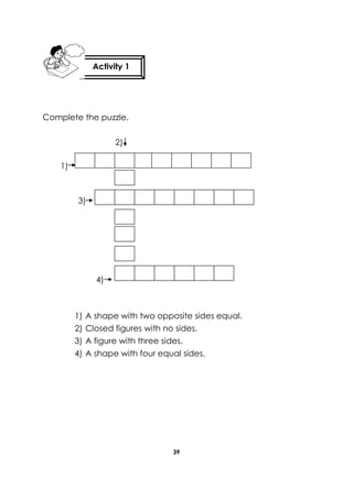 39 
Complete the puzzle. 
2) 
1) 
3) 
4) 
1) A shape with two opposite sides equal. 
2) Closed figures with no sides. 
3) A figure with three sides. 
4) A shape with four equal sides. 
Activity 1 
 