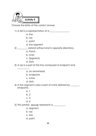 42 
Choose the letter of the correct answer. 
1) A dot is a representation of a _________________. 
a. line 
b. ray 
c. point 
d. line segment 
2) _________ extend without end in opposite directions. 
a. Points 
b. Lines 
c. Segments 
d. Dots 
3) A ray is a part of the line composed of endpoint and __________. 
a. an arrowhead 
b. endpoints 
c. a line 
d. dots 
4) A line segment is also a part of a line defined by ________ endpoints. 
a. 1 
b. 2 
c. 3 
d. 4 
5) This symbol represents a __________. 
a. segment 
b. ray 
c. line 
d. point 
Activity 5 
 