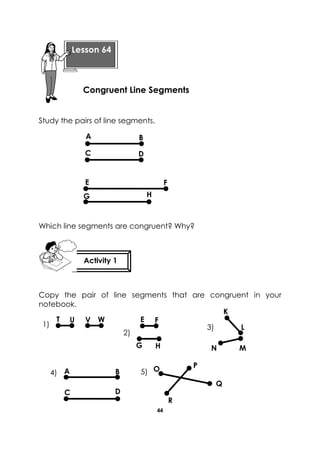 44 
Study the pairs of line segments. 
Which line segments are congruent? Why? 
Copy the pair of line segments that are congruent in your notebook. 
Lesson 64 
Congruent Line Segments 
Activity 1 
A 
D 
C 
B 
E 
G 
F 
H 
K 
L 
V 
W 
U 
T 
H 
G 
F 
E 
N 
M 
1) 
2) 
3) 
C 
A 
B 
D 
O 
P 
Q 
R 
4) 
5)  