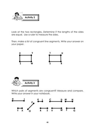 45 
Look at the two rectangles. Determine if the lengths of the sides are equal. Use a ruler to measure the sides. 
Then, make a list of congruent line segments. Write your answer on your paper. 
Which pairs of segments are congruent? Measure and compare. Write your answer in your notebook. 
Activity 2 
Activity 3 
R 
W 
T 
U 
S 
Z 
Y 
X 
H 
I 
G 
F 
W 
V 
S 
R 
N 
M 
D 
CD 
K 
L 
Y 
O 
X 
P  