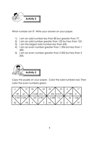 2 
What number am I? Write your answer on your paper. 
1) I am an odd number less than 80 but greater than 77. 
2) I am an odd number greater than 122 but less than 125. 
3) I am the largest odd number less than 600. 
4) I am an even number greater than 1 396 but less than 1 400. 
5) I am an even number greater than 2 202 but less than 2 205. 
Copy the puzzle on your paper. Color the odd numbers red. Then color the even numbers green. 
Activity 2 
Activity 3 
6 
12 
140 
69 
3 431 
2 296 
133 
82 
50 
43 
5 628 
812 
247 
3 981 
3 
9 
20 
53 
435 
5 012 
3 348 
113 
25 
141 
4 
17 
7 985 
21 
34 
1 238 
97 
8  