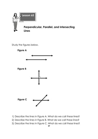 47 
Study the figures below. 
1) Describe the lines in Figure A. What do we call these lines? 
2) Describe the lines in Figure B. What do we call these lines? 
3) Describe the lines in Figure C. What do we call these lines? 
Lesson 65 
Perpendicular, Parallel, and Intersecting Lines 
Figure A 
Figure B 
Figure C  