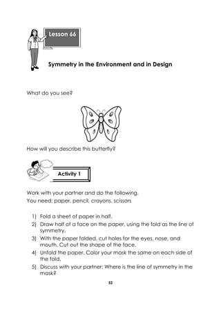 52 
What do you see? 
How will you describe this butterfly? 
Work with your partner and do the following. 
You need: paper, pencil, crayons, scissors 
1) Fold a sheet of paper in half. 2) Draw half of a face on the paper, using the fold as the line of symmetry. 3) With the paper folded, cut holes for the eyes, nose, and mouth. Cut out the shape of the face. 4) Unfold the paper. Color your mask the same on each side of the fold. 5) Discuss with your partner: Where is the line of symmetry in the mask? 
Lesson 66 
Symmetry in the Environment and in Design 
Activity 1 
 