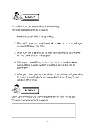 53 
Work with your partner and do the following. 
You need: paper, pencil, crayons 
1) Fold the paper in half length-wise. 
2) Then write your name with a dark marker or crayons in large cursive letters on the fold. 
3) Then turn the paper over so that you can trace your name on the other side of the paper. 
4) When you unfold the paper, your name should make a symmetrical design, with the fold line being the line of symmetry. 
5) After you have your names drawn, look at the design and try to make some kind of creature out of it by coloring it and adding other lines. 
Draw your own picture showing symmetry in your notebook. 
You need: paper, pencil, crayons 
Activity 2 
Activity 3 
 