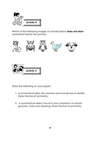 54 
Which of the following images of animals below does not show symmetry? Name the animals. 
Draw the following on your paper: 1. A symmetrical alien. Be creative and include lots of details. Draw the line of symmetry. 2. A symmetrical object found in your classroom or school grounds. Color your drawing. Draw the line of symmetry. 
Activity 4 
Activity 5 
 