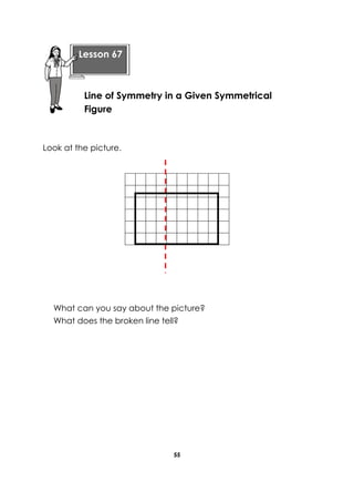 55 
Look at the picture. 
What can you say about the picture? 
What does the broken line tell? 
Lesson 67 
Line of Symmetry in a Given Symmetrical Figure  