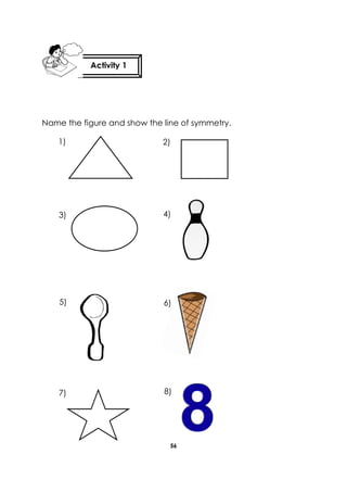 56 
Name the figure and show the line of symmetry. 
Activity 1 
1) 2) 
3) 
5) 
7) 
4) 
6) 
8) 
 