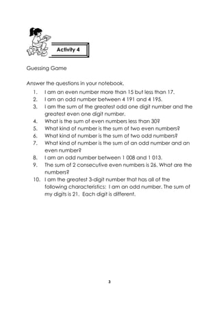 3 
Guessing Game 
Answer the questions in your notebook. 
1. I am an even number more than 15 but less than 17. 
2. I am an odd number between 4 191 and 4 195. 
3. I am the sum of the greatest odd one digit number and the greatest even one digit number. 
4. What is the sum of even numbers less than 30? 
5. What kind of number is the sum of two even numbers? 
6. What kind of number is the sum of two odd numbers? 
7. What kind of number is the sum of an odd number and an even number? 
8. I am an odd number between 1 008 and 1 013. 
9. The sum of 2 consecutive even numbers is 26. What are the numbers? 
10. I am the greatest 3-digit number that has all of the following characteristics: I am an odd number. The sum of my digits is 21. Each digit is different. 
Activity 4 
 