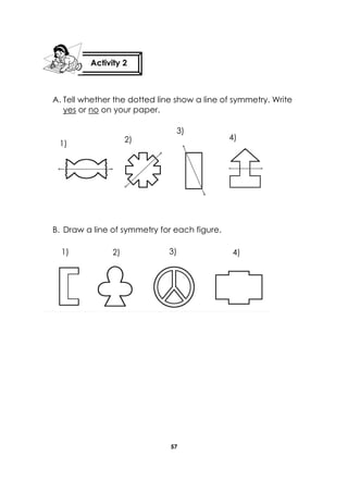 57 
A. Tell whether the dotted line show a line of symmetry. Write yes or no on your paper. 
B. Draw a line of symmetry for each figure. 
Activity 2 
1) 
2) 
3) 
4) 
1) 
2) 
3) 
4)  