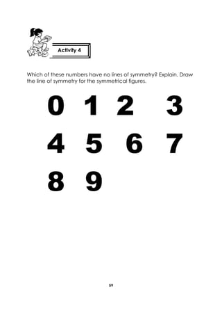 59 
Which of these numbers have no lines of symmetry? Explain. Draw the line of symmetry for the symmetrical figures. 
0 1 2 3 4 5 6 7 8 9 
Activity 4 
 