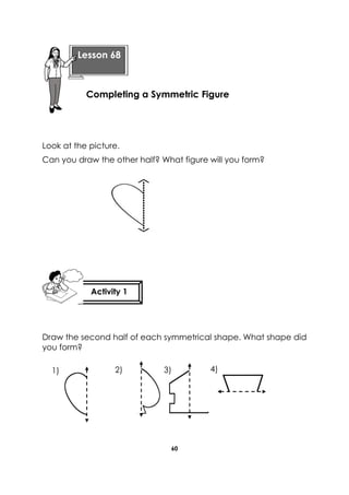 60 
Look at the picture. 
Can you draw the other half? What figure will you form? 
Draw the second half of each symmetrical shape. What shape did 
you form? 
Lesson 68 
Completing a Symmetric Figure 
Activity 1 
1) 2) 3) 4) 
 