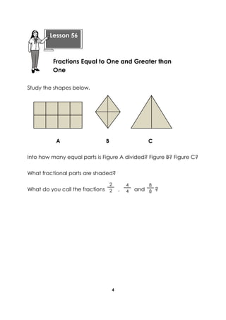 4 
Study the shapes below. 
A B C 
Into how many equal parts is Figure A divided? Figure B? Figure C? 
What fractional parts are shaded? 
What do you call the fractions , and ? 
4 
4 
2 
2 
8 
8 
Lesson 56 
Fractions Equal to One and Greater than One 
 