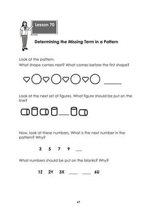 67 
Look at the pattern. 
What shape comes next? What comes before the first shape? 
Look at the next set of figures. What figure should be put on the line? 
Now, look at these numbers. What is the next number in the pattern? Why? 
3 5 7 9 ___ 
What numbers should be put on the blanks? Why? 
1Z 2Y 3X ____ ____ 6U 
Lesson 70 
Determining the Missing Term in a Pattern  