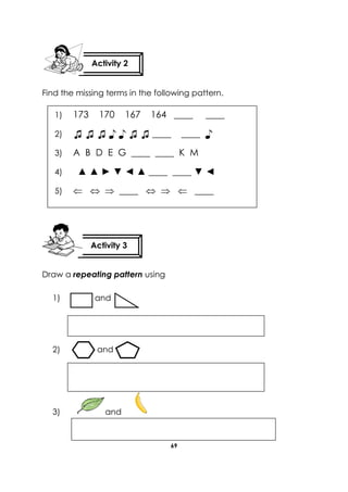 69 
Find the missing terms in the following pattern. 
Draw a repeating pattern using 
1) and 
2) and 
3) and 
Activity 2 
Activity 3 
1) 173 170 167 164 ____ ____ 
2) ♫ ♫ ♫ ♪ ♪ ♫ ♫ ____ ____ ♪ 
3) A B D E G ____ ____ K M 
4) ▲ ▲ ► ▼ ◄ ▲ ____ ____ ▼ ◄ 
5)    ____    ____ 
6) 
7) 
 