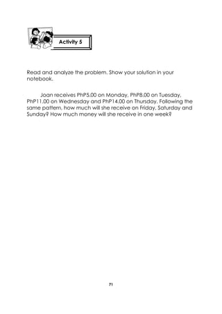 71 
Read and analyze the problem. Show your solution in your notebook. 
Joan receives PhP5.00 on Monday, PhP8.00 on Tuesday, PhP11.00 on Wednesday and PhP14.00 on Thursday. Following the same pattern, how much will she receive on Friday, Saturday and Sunday? How much money will she receive in one week? 
Activity 5 
 