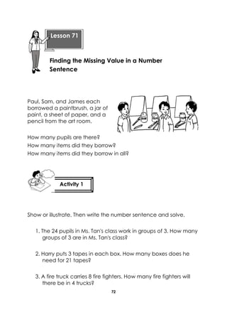 72 
Paul, Sam, and James each borrowed a paintbrush, a jar of paint, a sheet of paper, and a pencil from the art room. 
How many pupils are there? 
How many items did they borrow? 
How many items did they borrow in all? 
Show or illustrate. Then write the number sentence and solve. 
1. The 24 pupils in Ms. Tan's class work in groups of 3. How many groups of 3 are in Ms. Tan's class? 
2. Harry puts 3 tapes in each box. How many boxes does he need for 21 tapes? 
3. A fire truck carries 8 fire fighters. How many fire fighters will there be in 4 trucks? 
Lesson 71 
Finding the Missing Value in a Number Sentence 
Activity 1 
 