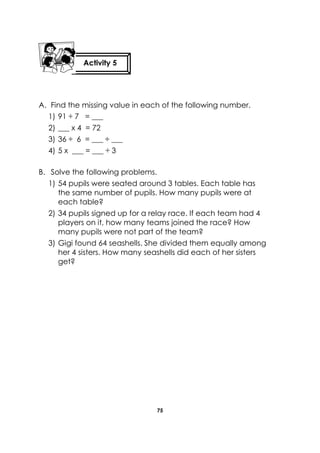 75 
A. Find the missing value in each of the following number. 
1) 91 ÷ 7 = ___ 
2) ___ x 4 = 72 
3) 36 ÷ 6 = ___ ÷ ___ 
4) 5 x ___ = ___ ÷ 3 
B. Solve the following problems. 
1) 54 pupils were seated around 3 tables. Each table has the same number of pupils. How many pupils were at each table? 
2) 34 pupils signed up for a relay race. If each team had 4 players on it, how many teams joined the race? How many pupils were not part of the team? 
3) Gigi found 64 seashells. She divided them equally among her 4 sisters. How many seashells did each of her sisters get? 
Activity 5 
