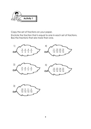 5 
Copy the set of fractions on your paper. 
Encircle the fraction that is equal to one in each set of fractions. Box the fractions that are more than one. 
11 
13 
10 
13 
13 
13 
15 
13 
3 
5 
4 
5 
6 
5 
5 
5 
9 
7 
7 
7 
4 
7 
3 
7 
12 
14 
14 
14 
10 
14 
15 
14 
10 
10 
11 
10 
9 
10 
5 
10 
1) 
4) 
5) 
2) 
3) 
Activity 1 
 